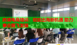 跨境電商培訓(xùn)：賦能出海新機遇 助力事業(yè)騰飛發(fā)展