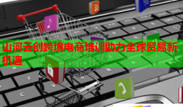 山河云創(chuàng)跨境電商培訓助力全球貿(mào)易新機遇