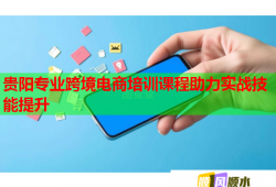 貴陽專業(yè)跨境電商培訓(xùn)課程助力實戰(zhàn)技能提升