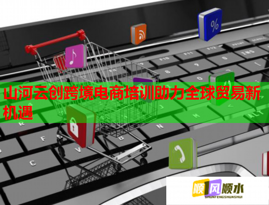山河云創(chuàng)跨境電商培訓(xùn)助力全球貿(mào)易新機遇